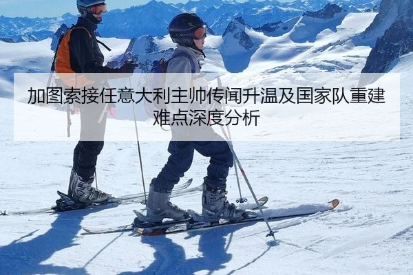加图索接任意大利主帅传闻升温及国家队重建难点深度分析